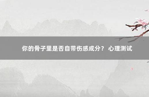 你的骨子里是否自带伤感成分？ 心理测试