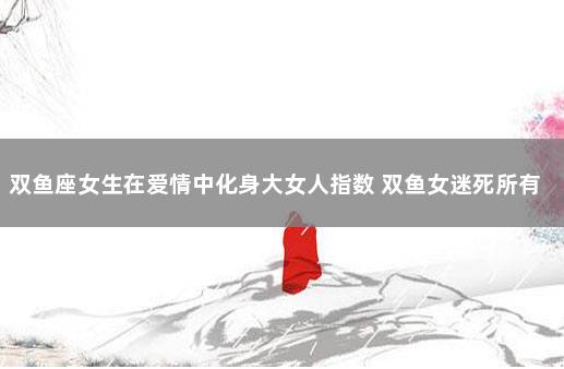 双鱼座女生在爱情中化身大女人指数 双鱼女迷死所有男人