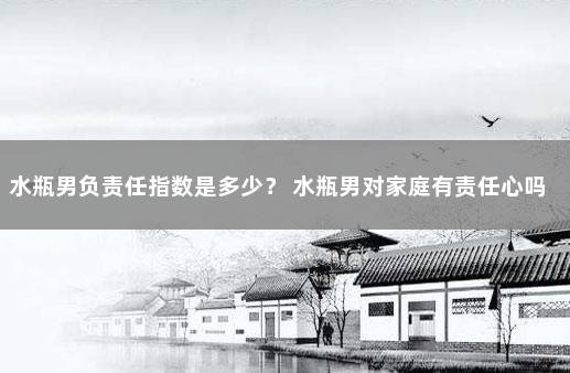 水瓶男负责任指数是多少？ 水瓶男对家庭有责任心吗