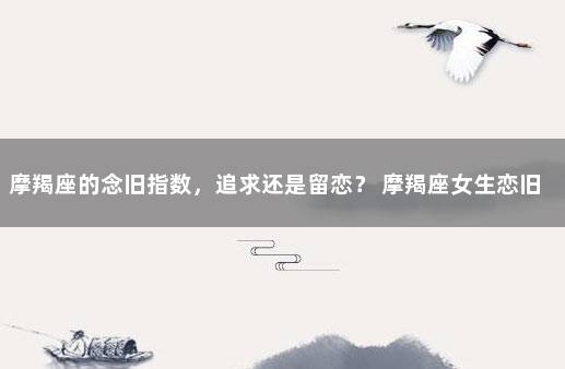 摩羯座的念旧指数，追求还是留恋？ 摩羯座女生恋旧吗