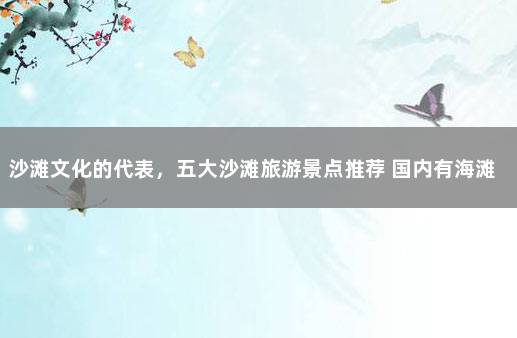 沙滩文化的代表，五大沙滩旅游景点推荐 国内有海滩的旅游景点