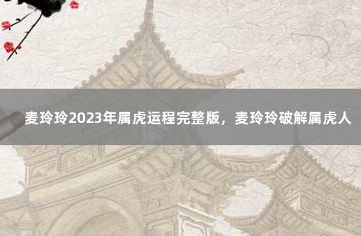 麦玲玲2023年属虎运程完整版，麦玲玲破解属虎人2023生肖运程 74年属虎人今年运程