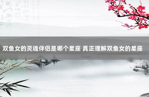 双鱼女的灵魂伴侣是哪个星座 真正理解双鱼女的星座男