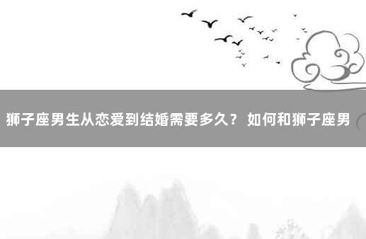 狮子座男生从恋爱到结婚需要多久？ 如何和狮子座男谈恋爱
