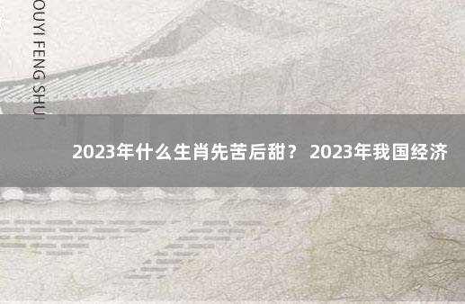 2023年什么生肖先苦后甜？ 2023年我国经济会不会好转