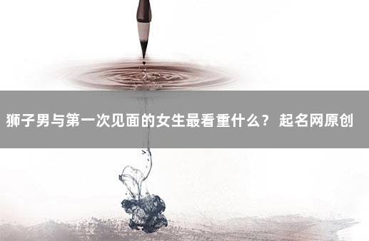 狮子男与第一次见面的女生最看重什么？ 起名网原创文章,未经许可请勿转载