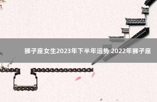 狮子座女生2023年下半年运势 2022年狮子座每月运势女