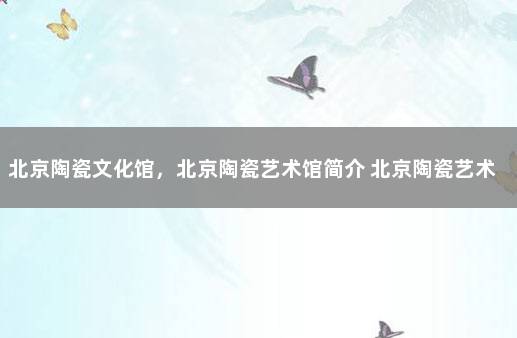 北京陶瓷文化馆，北京陶瓷艺术馆简介 北京陶瓷艺术馆在哪