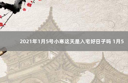 2021年1月5号小寒这天是入宅好日子吗 1月5号入宅吉日黄历查询