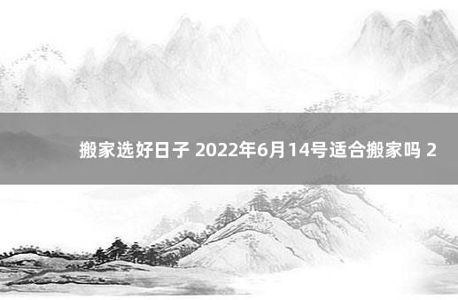 搬家选好日子 2022年6月14号适合搬家吗 2020年一月份几号适合搬家