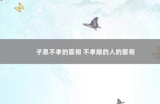 子息不孝的面相 不孝顺的人的面相