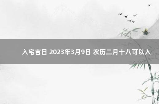 入宅吉日 2023年3月9日 农历二月十八可以入宅吗 十二月搬家黄道吉日