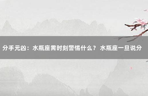 分手元凶：水瓶座需时刻警惕什么？ 水瓶座一旦说分手就是真的分了吗