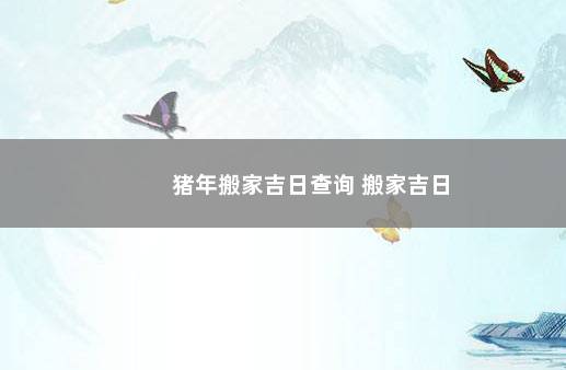 猪年搬家吉日查询 搬家吉日