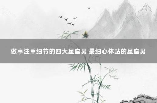 做事注重细节的四大星座男 最细心体贴的星座男