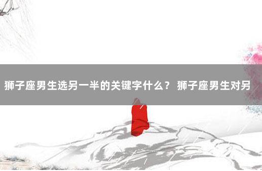 狮子座男生选另一半的关键字什么？ 狮子座男生对另一半的要求