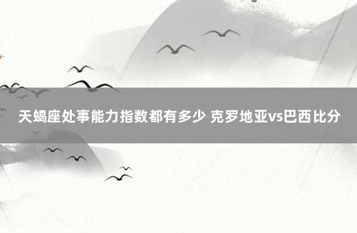 天蝎座处事能力指数都有多少 克罗地亚vs巴西比分预测分析最新