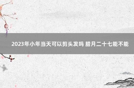 2023年小年当天可以剪头发吗 腊月二十七能不能剪头发