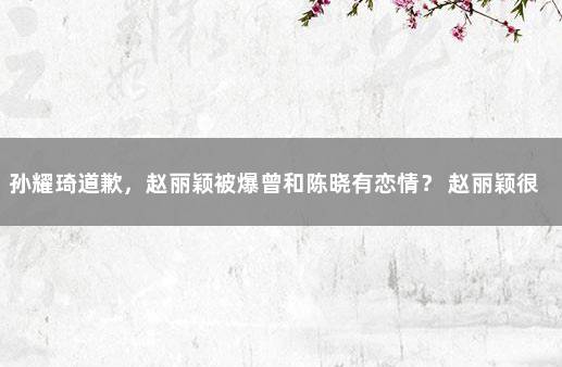 孙耀琦道歉，赵丽颖被爆曾和陈晓有恋情？ 赵丽颖很爱陈晓