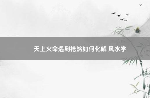 天上火命遇到枪煞如何化解 风水学
