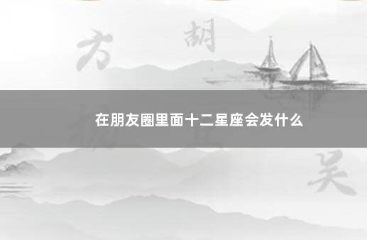 在朋友圈里面十二星座会发什么