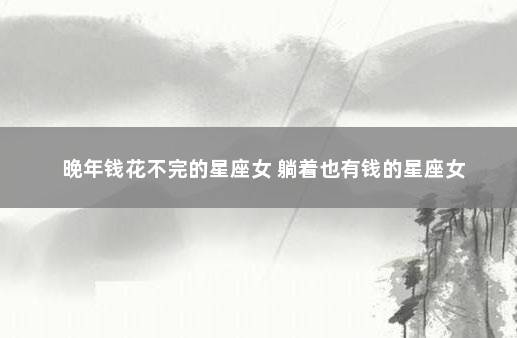 晚年钱花不完的星座女 躺着也有钱的星座女