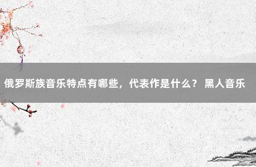 俄罗斯族音乐特点有哪些，代表作是什么？ 黑人音乐经典代表作