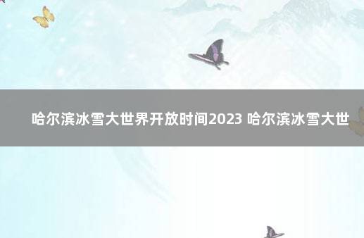 哈尔滨冰雪大世界开放时间2023 哈尔滨冰雪大世界开园日期