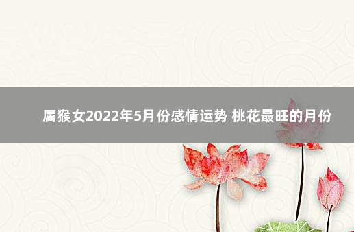 属猴女2022年5月份感情运势 桃花最旺的月份 属猴人2022年运势运程每月运程女性