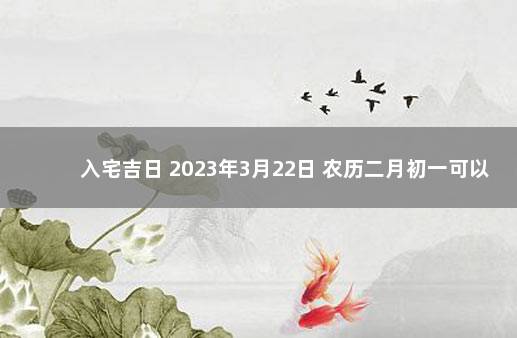 入宅吉日 2023年3月22日 农历二月初一可以入宅吗 十二月搬家黄道吉日