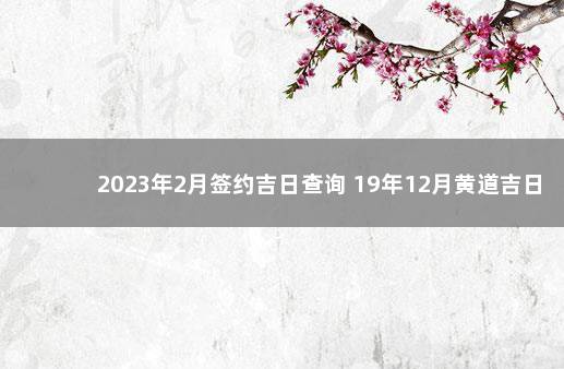 2023年2月签约吉日查询 19年12月黄道吉日查询