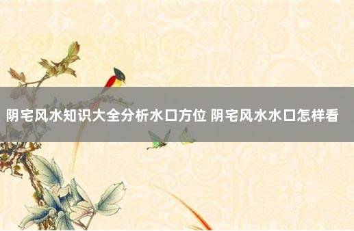 阴宅风水知识大全分析水口方位 阴宅风水水口怎样看