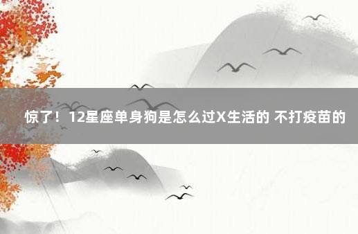 惊了！12星座单身狗是怎么过X生活的 不打疫苗的最新政策