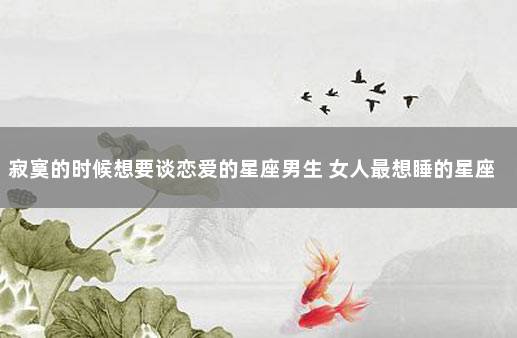 寂寞的时候想要谈恋爱的星座男生 女人最想睡的星座男