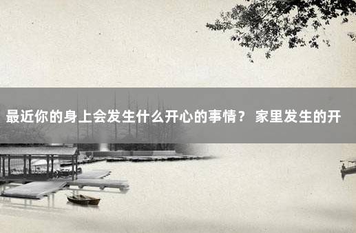 最近你的身上会发生什么开心的事情？ 家里发生的开心的事