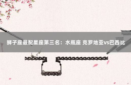 狮子座最配星座第三名：水瓶座 克罗地亚vs巴西比分预测分析最新