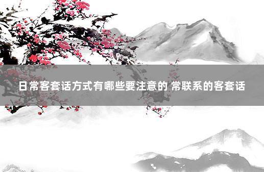 日常客套话方式有哪些要注意的 常联系的客套话