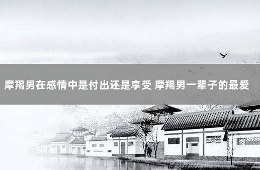 摩羯男在感情中是付出还是享受 摩羯男一辈子的最爱