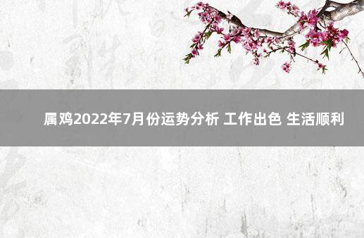 属鸡2022年7月份运势分析 工作出色 生活顺利 属鸡的2022年每月运势及运程