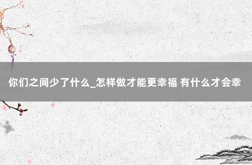 你们之间少了什么_怎样做才能更幸福 有什么才会幸福