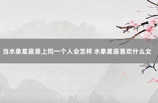 当水象星座爱上同一个人会怎样 水象星座喜欢什么女人