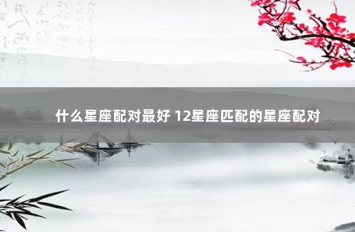 什么星座配对最好 12星座匹配的星座配对