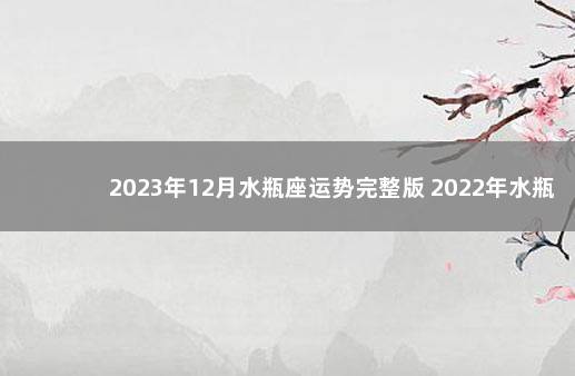 2023年12月水瓶座运势完整版 2022年水瓶座全年运势详解玛法达