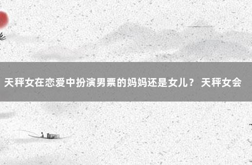 天秤女在恋爱中扮演男票的妈妈还是女儿？ 天秤女会隐瞒自己有男朋友吗
