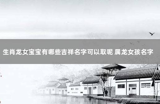 生肖龙女宝宝有哪些吉祥名字可以取呢 属龙女孩名字最佳用字