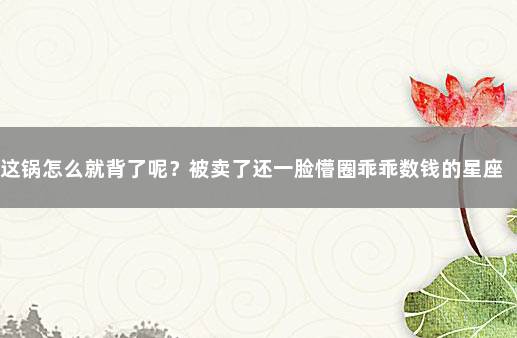 这锅怎么就背了呢？被卖了还一脸懵圈乖乖数钱的星座 星座假的离谱
