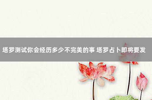 塔罗测试你会经历多少不完美的事 塔罗占卜即将要发生的事
