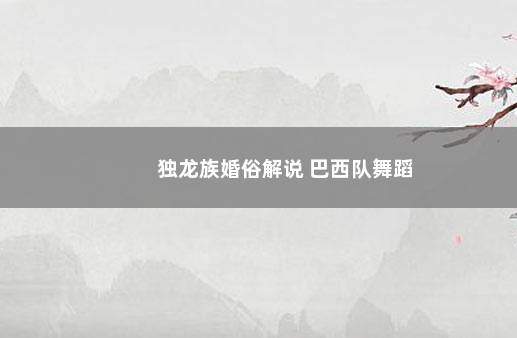 独龙族婚俗解说 巴西队舞蹈