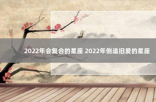 2022年会复合的星座 2022年倒追旧爱的星座男