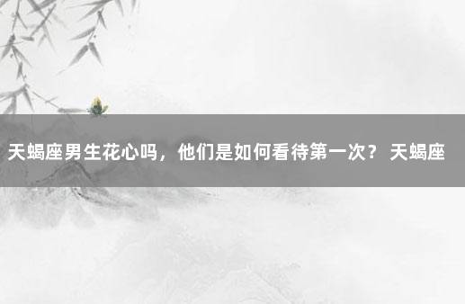 天蝎座男生花心吗，他们是如何看待第一次？ 天蝎座如何看待追求者